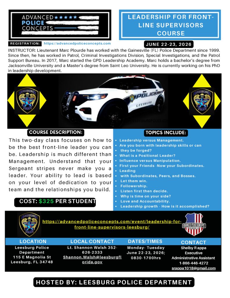 Leadership for Front-Line Supervisors
June 22 - June 23
$325.00
Leadership for Front-Line Supervisors is a course designed to help law enforcement professionals develop the skills and knowledge necessary to excel as front-line leaders. Leadership and management are distinct but complementary roles, and this course will help attendees understand the difference and learn how to effectively lead their teams. Through lectures, group discussions, and interactive exercises, participants will have the opportunity to explore key concepts such as team building, communication, and conflict resolution, and gain practical tools and strategies for leading their teams with dedication and professionalism. This course is an invaluable resource for those seeking to enhance their leadership skills and advance their careers in law enforcement.

Core principles
Trust
Communication
Humility and Optimism
Leading by Example
Competency
Topics
Leadership versus Management
Are you born with leadership skills or can they be forged?
What is a Positional Leader?
Influence versus Manipulation
First your Friends – Now your Subordinates
Leading with Subordinates, Peers, and Bosses
Let them win
Followership
Listen first then decide
Why is time on your side?
Love and Accountability
Leadership growth – How is it accomplished?

Start or Continue Your Leadership Journey
COURSE LEAD: Captain Mike Schentrup (RET)

INSTRUCTORS: Lieutenant Wayne South (RET), Deputy Chief Eric Stewart (RET), Lieutenant Charlie Nahrwold, and Lieutenant Marc Plourde

To see numerous articles written on leadership by both Mike and Wayne, go to our blog section, click here.

 Add to calendar 
Details
Start:
June 22
End:
June 23
Cost:
$325.00
Venue
Leesburg Police Department
115 E Magnolia St
Leesburg, FL 34748 United States + Google Map

INSTRUCTOR: Lieutenant Marc Plourde has worked with the Gainesville (FL) Police Department since 1999.
Since then, he has worked in Patrol, Criminal Investigations Division, Special Investigations, and the Patrol
Support Bureau. In 2017, Marc started the GPD Leadership Academy. Marc holds a bachelor’s degree from
Jacksonville University and a Master’s degree from Saint Leo University. He is currently working on his PhD
in leadership development.
LOCATION
Thi s two-day clas s focuses on how to
be the bes t front-line leader you can
be. Leader ship i s much different than
Management. Under s tand that your
Sergeant s tripes never make you a
leader. Your ability to lead i s based
on your level of dedication to your
team and the relationships you build.
LOCAL CONTACT DATES/TIMES CONTACT
Shelby R appa
Executive
Administrative Assistant
1-866-446-4272
srappa1018@gmail.com
COURSE DESCRIPTION: TOPICS INCLUDE:
REGISTRATION: https://advancedpoliceconcepts.com
LEADERSHIP FOR FRONTLINE SUPERVISORS
COURSE
HOSTED BY: LEESBURG POLICE DEPARTMENT
Monday- Tuesday
June 22-23, 2026;
0830-1700hrs
https://advancedpoliceconcepts.com/event/leadership-forfront-line-supervisors-leesburg/
COST: $325 PER STUDENT
JUNE 22-23, 2026
Leadership versus Management.
Are you born with leadership skills or can
they be forged?
What is a Positional Leader?
Influence versus Manipulation.
First your Friends -Now your Subordinates.
Leading
with Subordinates, Peers, and Bosses.
Let them win.
Followership.
Listen first then decide.
Why is time on your side?
Love and Accountability.
Leadership growth - How is it accomplished?