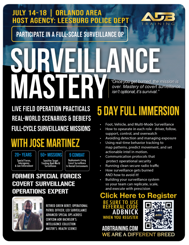 SURVEILLANCE
FOR LAW ENFORCEMENT
5-DAY FULL IMMERSION TRAINING
WITH JOSE MARTINEZ – FORMER SPECIAL FORCES & COVERT SURVEILLANCE EXPERT
You didn’t take this oath just to survive the job—you took it to lead, protect, and thrive. But today’s realities are unforgiving: burnout, moral injury, and stress fractures within our teams are the new silent threats. If you’re not actively training for resilience, you’re already falling behind.
WHAT YOU’LL MASTER
COURSE OVERVIEW
Follow without being followed. See without being seen. Build airtight cases through elite surveillance tradecraft.
Surveillance is one of the most powerful tools in an investigator’s arsenal—when it’s done right. But too often, operations get burned because officers weren’t trained to execute with discipline, discretion, or precision. This course will change that.
Follow without being followed. See without being seen. Build airtight cases through elite surveillance tradecraft.
PARTICIPATE IN A FULL-SCALE SURVEILLANCE OP
YOUR INSTRUCTOR
MEET
JOSE MARTINEZ.
20+ YEARS IN SPECIAL FORCES & LAW ENFORCEMENT | 50+ MISSIONS TRAINED | 9 COMBAT DEPLOYMENTS
HIGHLIGHTS
Retired Green Beret & Operational Patrol Officer
Expert in covert surveillance and advanced field operations
Bachelor’s in Intelligence Collection
Master’s in Health Science
Certified Instructor with field deployment leadership experience
Specializes in building scalable surveillance systems for repeatable, real-world use